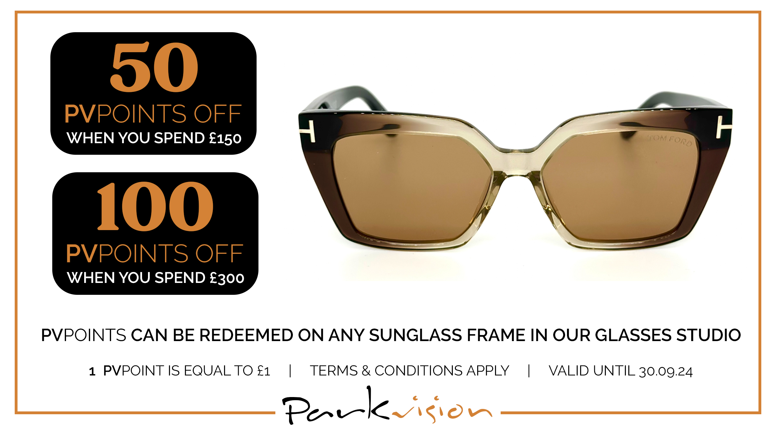 50 PVPPOINTS OFF WHEN YOU SPEND £150; 100 PVPOINTS OFF WHEN YOU SPEND £300; PVPOINTS CAN BE REDEEMED ON ANY SUNGLASS FRAME IN OUR GLASSES STUDIO | 1 PVPOINT IS EQUAL TO £1 | TERMS & CONDITIONS APPLY | VALID UNTIL 30.09.24