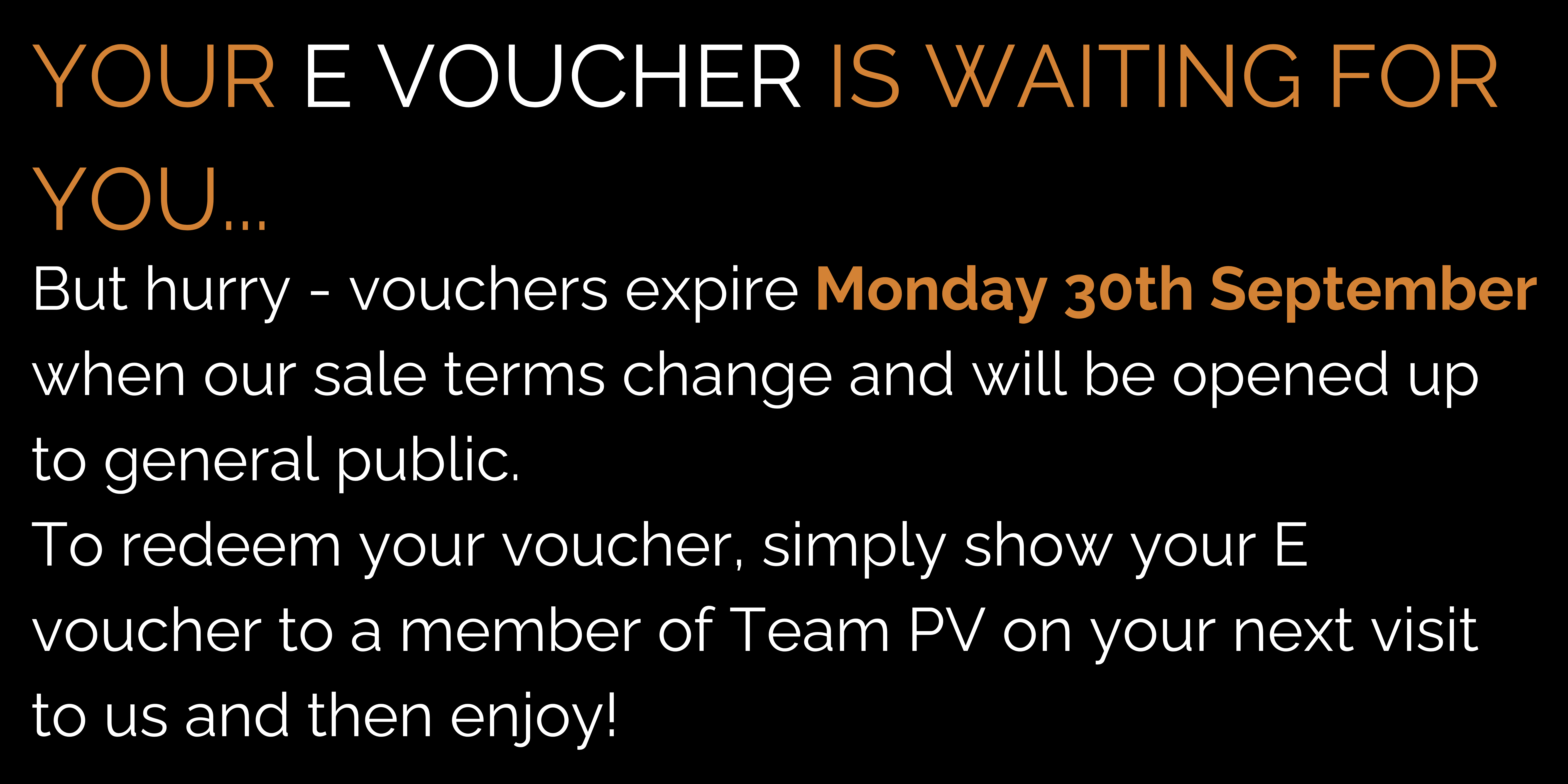 YOUR E VOUCHER IS WAITING FOR YOU... But hurry - vouchers expire Monday 30th September when our sale terms change and will be opened up to general public. To redeem your voucher, simply show your E voucher to a member of Team PV on your next visit to us and then enjoy!